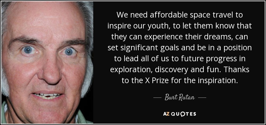 We need affordable space travel to inspire our youth, to let them know that they can experience their dreams, can set significant goals and be in a position to lead all of us to future progress in exploration, discovery and fun. Thanks to the X Prize for the inspiration. - Burt Rutan