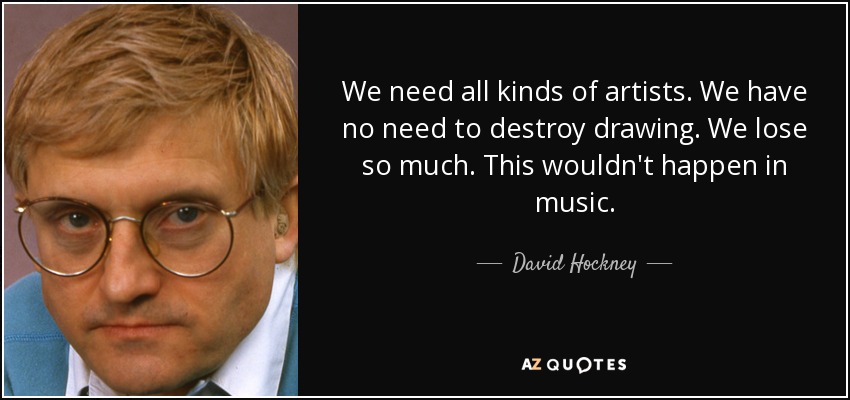 We need all kinds of artists. We have no need to destroy drawing. We lose so much. This wouldn't happen in music. - David Hockney