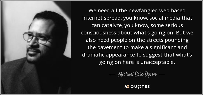 We need all the newfangled web-based Internet spread, you know, social media that can catalyze, you know, some serious consciousness about what's going on. But we also need people on the streets pounding the pavement to make a significant and dramatic appearance to suggest that what's going on here is unacceptable. - Michael Eric Dyson