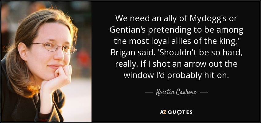 We need an ally of Mydogg's or Gentian's pretending to be among the most loyal allies of the king,' Brigan said. 'Shouldn't be so hard, really. If I shot an arrow out the window I'd probably hit on. - Kristin Cashore