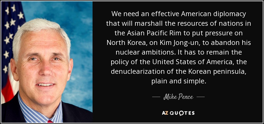 We need an effective American diplomacy that will marshall the resources of nations in the Asian Pacific Rim to put pressure on North Korea, on Kim Jong-un, to abandon his nuclear ambitions. It has to remain the policy of the United States of America, the denuclearization of the Korean peninsula, plain and simple. - Mike Pence
