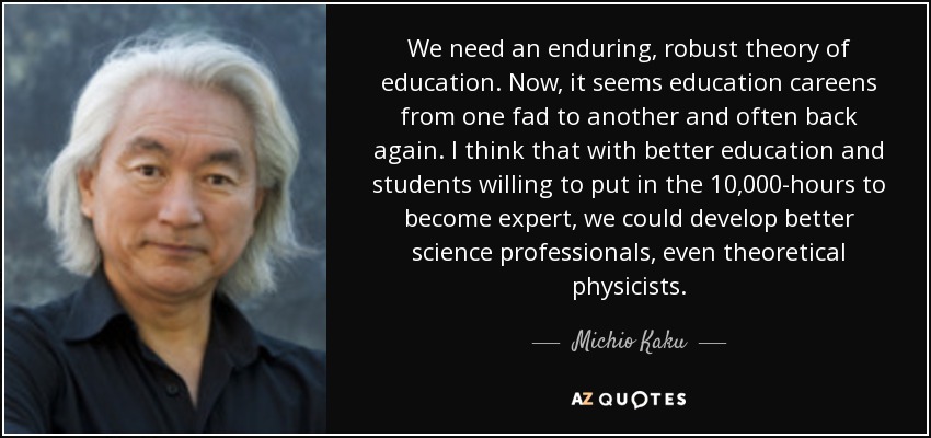 We need an enduring, robust theory of education. Now, it seems education careens from one fad to another and often back again. I think that with better education and students willing to put in the 10,000-hours to become expert, we could develop better science professionals, even theoretical physicists. - Michio Kaku