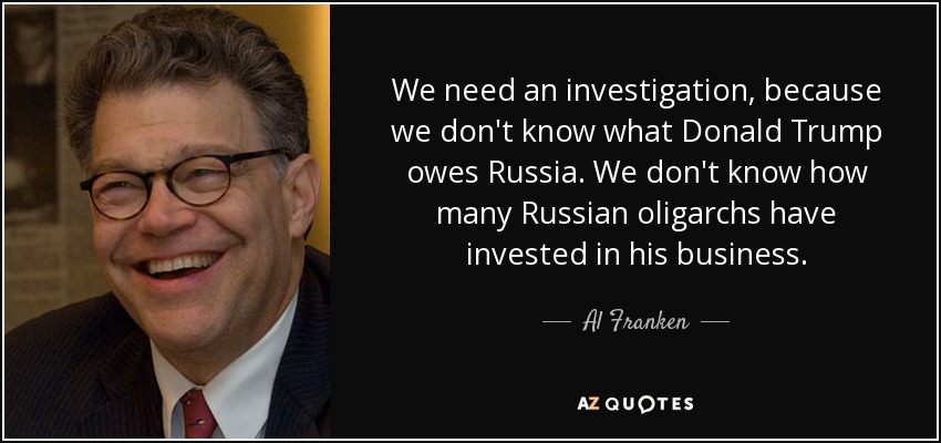 We need an investigation, because we don't know what Donald Trump owes Russia. We don't know how many Russian oligarchs have invested in his business. - Al Franken
