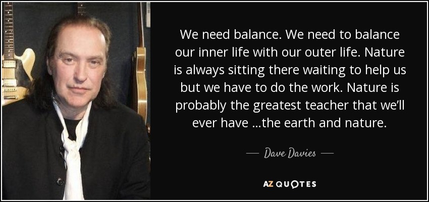 We need balance. We need to balance our inner life with our outer life. Nature is always sitting there waiting to help us but we have to do the work. Nature is probably the greatest teacher that we’ll ever have …the earth and nature. - Dave Davies
