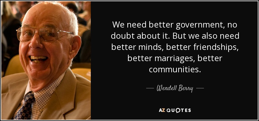 We need better government, no doubt about it. But we also need better minds, better friendships, better marriages, better communities. - Wendell Berry