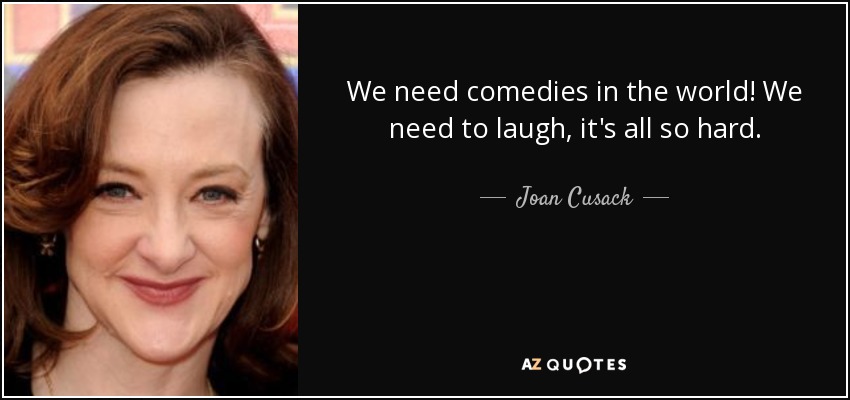 We need comedies in the world! We need to laugh, it's all so hard. - Joan Cusack