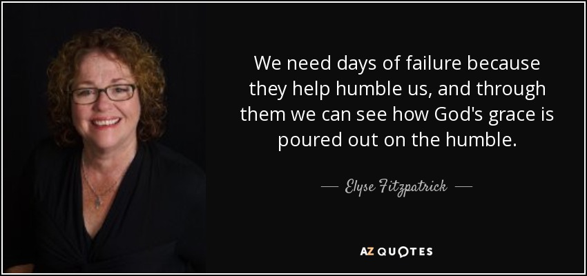 We need days of failure because they help humble us, and through them we can see how God's grace is poured out on the humble. - Elyse Fitzpatrick