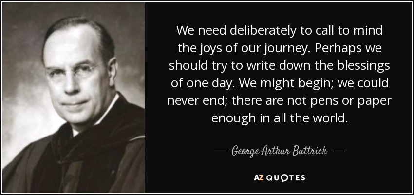 We need deliberately to call to mind the joys of our journey. Perhaps we should try to write down the blessings of one day. We might begin; we could never end; there are not pens or paper enough in all the world. - George Arthur Buttrick