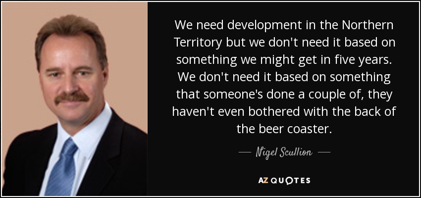 We need development in the Northern Territory but we don't need it based on something we might get in five years. We don't need it based on something that someone's done a couple of, they haven't even bothered with the back of the beer coaster. - Nigel Scullion