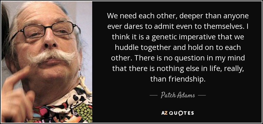 We need each other, deeper than anyone ever dares to admit even to themselves. I think it is a genetic imperative that we huddle together and hold on to each other. There is no question in my mind that there is nothing else in life, really, than friendship. - Patch Adams