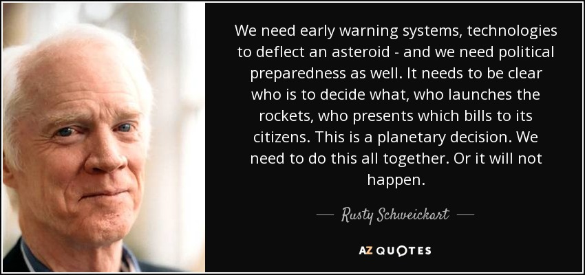 We need early warning systems, technologies to deflect an asteroid - and we need political preparedness as well. It needs to be clear who is to decide what, who launches the rockets, who presents which bills to its citizens. This is a planetary decision. We need to do this all together. Or it will not happen. - Rusty Schweickart