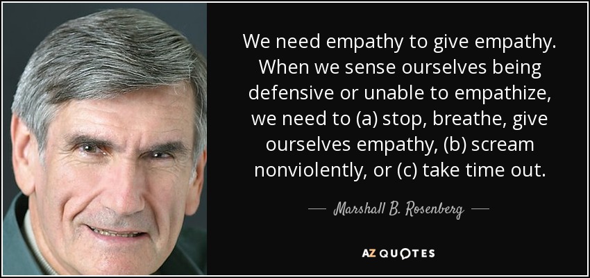 We need empathy to give empathy. When we sense ourselves being defensive or unable to empathize, we need to (a) stop, breathe, give ourselves empathy, (b) scream nonviolently, or (c) take time out. - Marshall B. Rosenberg