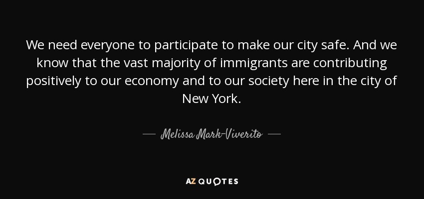 We need everyone to participate to make our city safe. And we know that the vast majority of immigrants are contributing positively to our economy and to our society here in the city of New York. - Melissa Mark-Viverito