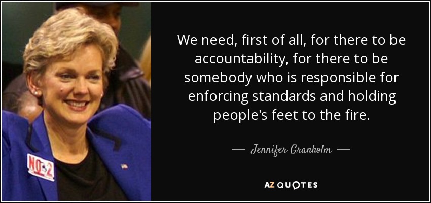 We need, first of all, for there to be accountability, for there to be somebody who is responsible for enforcing standards and holding people's feet to the fire. - Jennifer Granholm