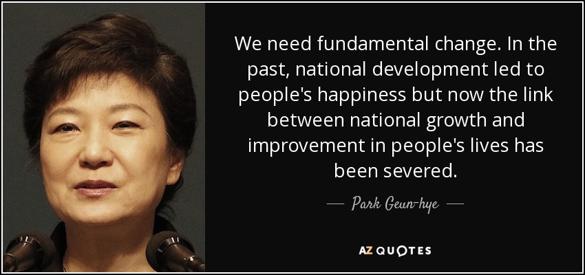 We need fundamental change. In the past, national development led to people's happiness but now the link between national growth and improvement in people's lives has been severed. - Park Geun-hye