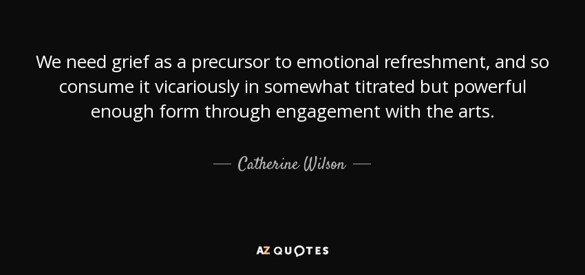We need grief as a precursor to emotional refreshment, and so consume it vicariously in somewhat titrated but powerful enough form through engagement with the arts. - Catherine Wilson