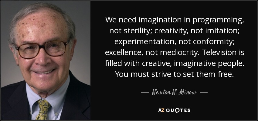 We need imagination in programming, not sterility; creativity, not imitation; experimentation, not conformity; excellence, not mediocrity. Television is filled with creative, imaginative people. You must strive to set them free. - Newton N. Minow