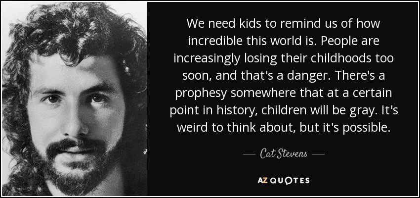 We need kids to remind us of how incredible this world is. People are increasingly losing their childhoods too soon, and that's a danger. There's a prophesy somewhere that at a certain point in history, children will be gray. It's weird to think about, but it's possible. - Cat Stevens