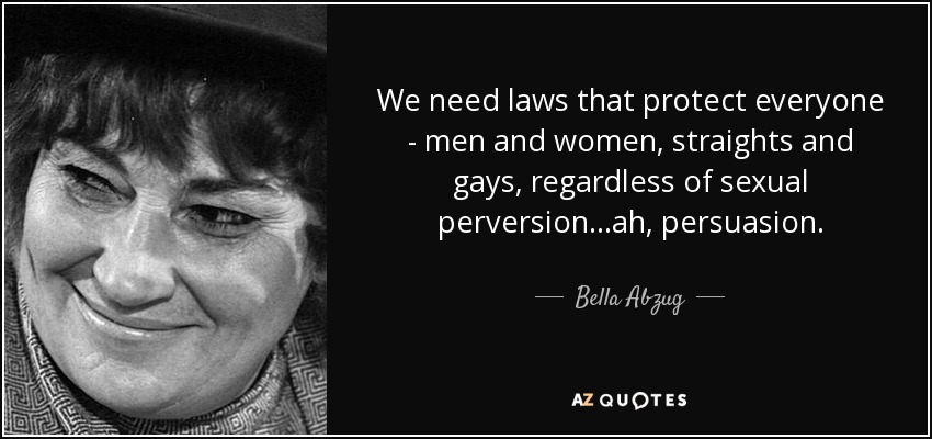 We need laws that protect everyone - men and women, straights and gays, regardless of sexual perversion...ah, persuasion. - Bella Abzug