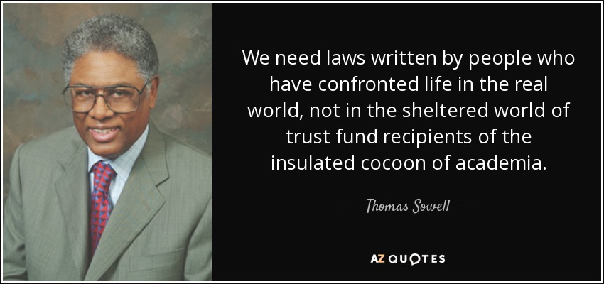 We need laws written by people who have confronted life in the real world, not in the sheltered world of trust fund recipients of the insulated cocoon of academia. - Thomas Sowell
