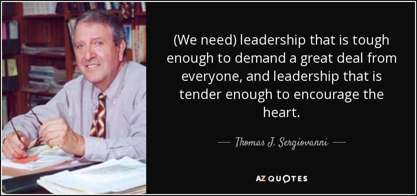 (We need) leadership that is tough enough to demand a great deal from everyone, and leadership that is tender enough to encourage the heart. - Thomas J. Sergiovanni