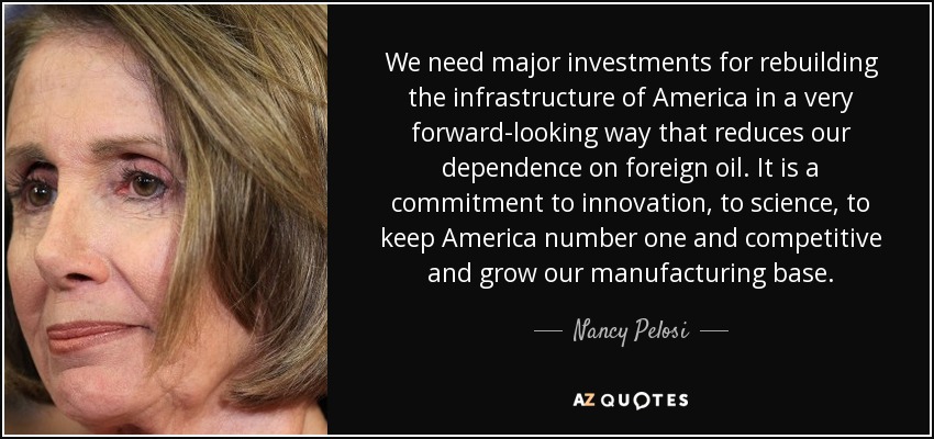 We need major investments for rebuilding the infrastructure of America in a very forward-looking way that reduces our dependence on foreign oil. It is a commitment to innovation, to science, to keep America number one and competitive and grow our manufacturing base. - Nancy Pelosi