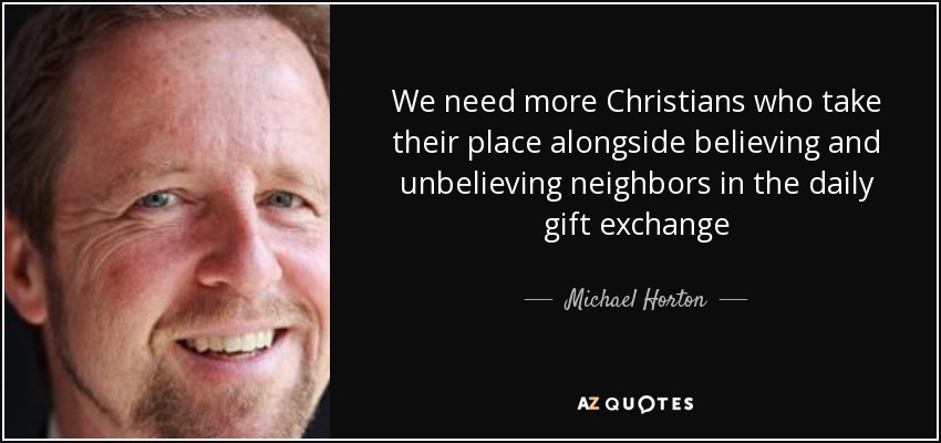 We need more Christians who take their place alongside believing and unbelieving neighbors in the daily gift exchange - Michael Horton