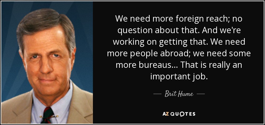 We need more foreign reach; no question about that. And we're working on getting that. We need more people abroad; we need some more bureaus... That is really an important job. - Brit Hume