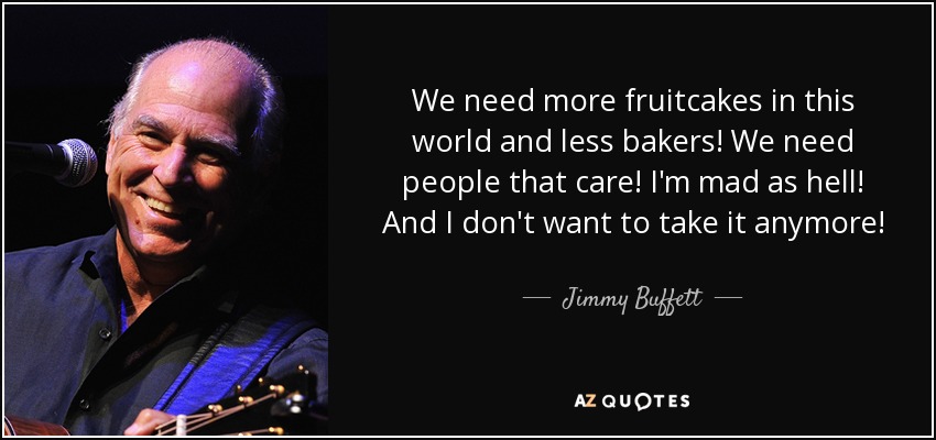 We need more fruitcakes in this world and less bakers! We need people that care! I'm mad as hell! And I don't want to take it anymore! - Jimmy Buffett