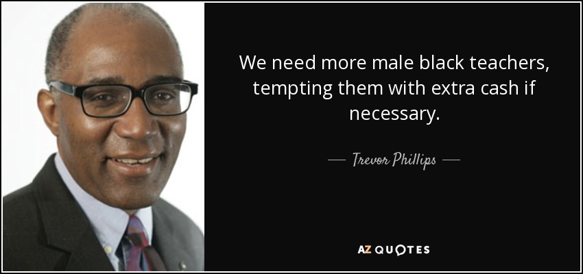 We need more male black teachers, tempting them with extra cash if necessary. - Trevor Phillips