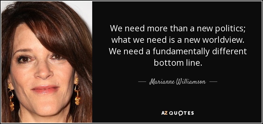 We need more than a new politics; what we need is a new worldview. We need a fundamentally different bottom line. - Marianne Williamson