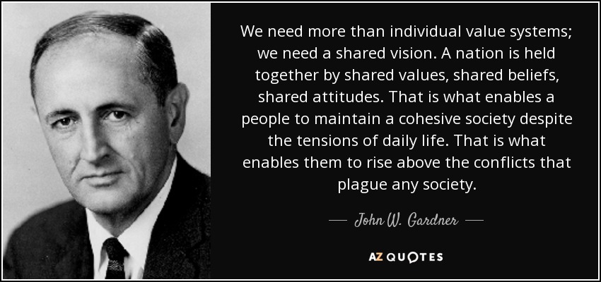 We need more than individual value systems; we need a shared vision. A nation is held together by shared values, shared beliefs, shared attitudes. That is what enables a people to maintain a cohesive society despite the tensions of daily life. That is what enables them to rise above the conflicts that plague any society. - John W. Gardner