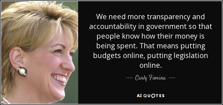 We need more transparency and accountability in government so that people know how their money is being spent. That means putting budgets online, putting legislation online. - Carly Fiorina