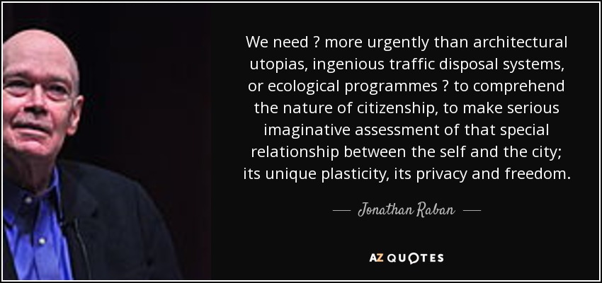 We need  more urgently than architectural utopias, ingenious traffic disposal systems, or ecological programmes  to comprehend the nature of citizenship, to make serious imaginative assessment of that special relationship between the self and the city; its unique plasticity, its privacy and freedom. - Jonathan Raban