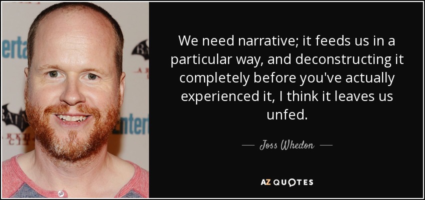 We need narrative; it feeds us in a particular way, and deconstructing it completely before you've actually experienced it, I think it leaves us unfed. - Joss Whedon