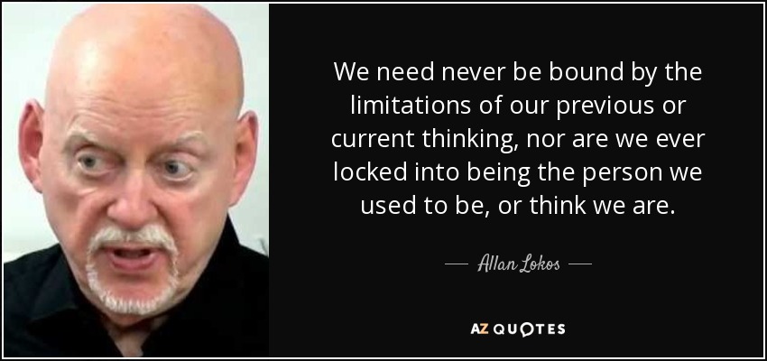 We need never be bound by the limitations of our previous or current thinking, nor are we ever locked into being the person we used to be, or think we are. - Allan Lokos