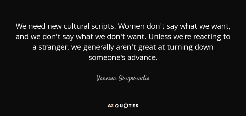 We need new cultural scripts. Women don't say what we want, and we don't say what we don't want. Unless we're reacting to a stranger, we generally aren't great at turning down someone's advance. - Vanessa Grigoriadis