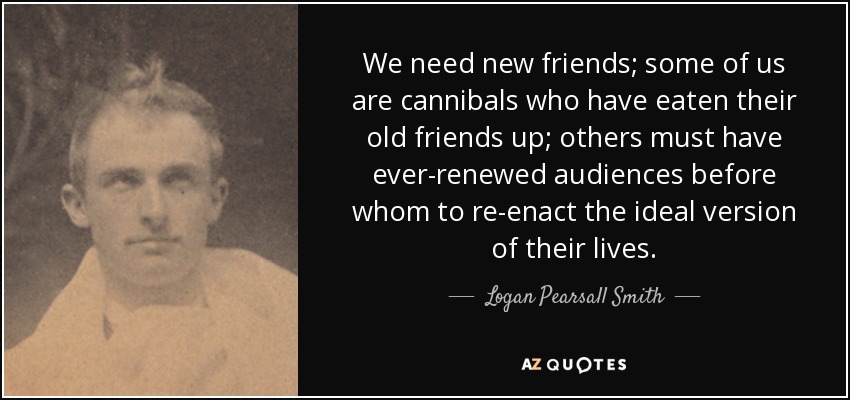 We need new friends; some of us are cannibals who have eaten their old friends up; others must have ever-renewed audiences before whom to re-enact the ideal version of their lives. - Logan Pearsall Smith