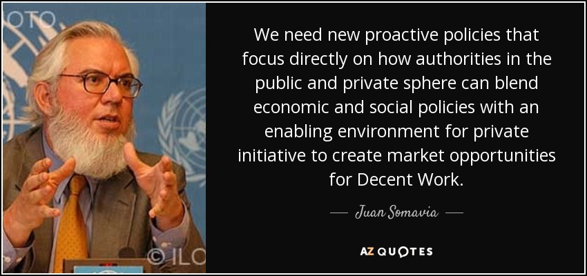 We need new proactive policies that focus directly on how authorities in the public and private sphere can blend economic and social policies with an enabling environment for private initiative to create market opportunities for Decent Work. - Juan Somavia