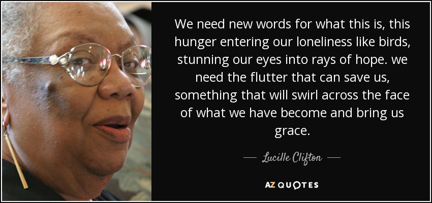 We need new words for what this is, this hunger entering our loneliness like birds, stunning our eyes into rays of hope. we need the flutter that can save us, something that will swirl across the face of what we have become and bring us grace. - Lucille Clifton