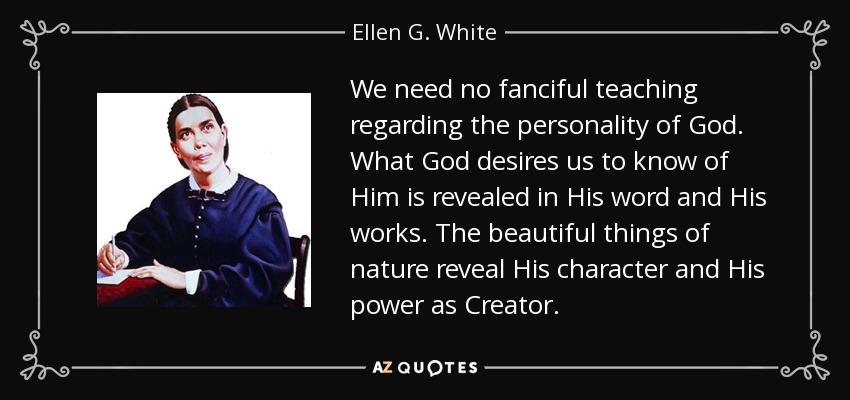 We need no fanciful teaching regarding the personality of God. What God desires us to know of Him is revealed in His word and His works. The beautiful things of nature reveal His character and His power as Creator. - Ellen G. White