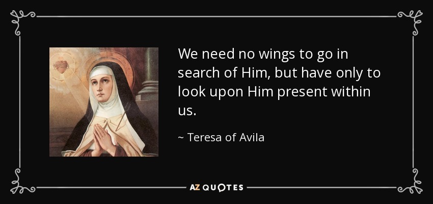 We need no wings to go in search of Him, but have only to look upon Him present within us. - Teresa of Avila