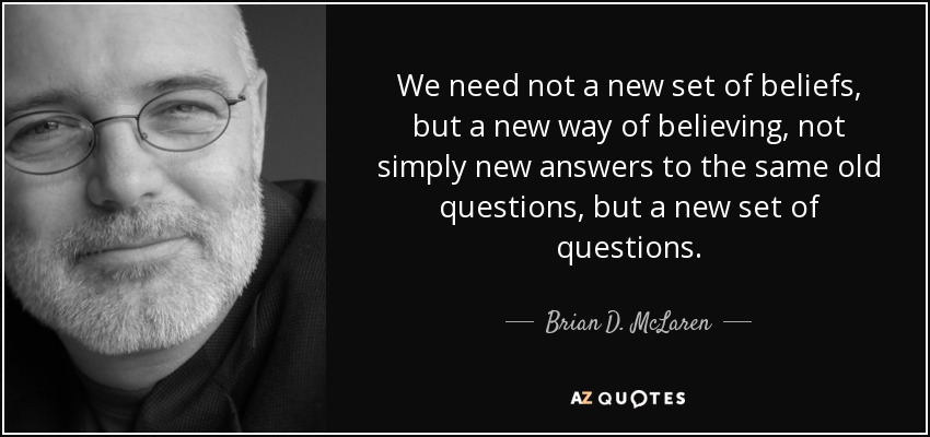 We need not a new set of beliefs, but a new way of believing, not simply new answers to the same old questions, but a new set of questions. - Brian D. McLaren