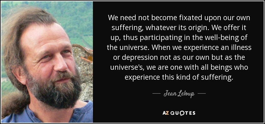We need not become fixated upon our own suffering, whatever its origin. We offer it up, thus participating in the well-being of the universe. When we experience an illness or depression not as our own but as the universe's, we are one with all beings who experience this kind of suffering. - Jean Leloup