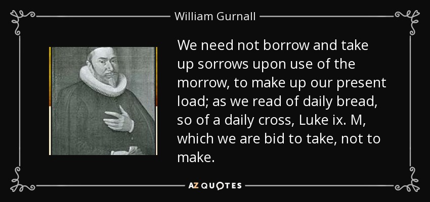 We need not borrow and take up sorrows upon use of the morrow, to make up our present load; as we read of daily bread, so of a daily cross, Luke ix. M, which we are bid to take, not to make. - William Gurnall