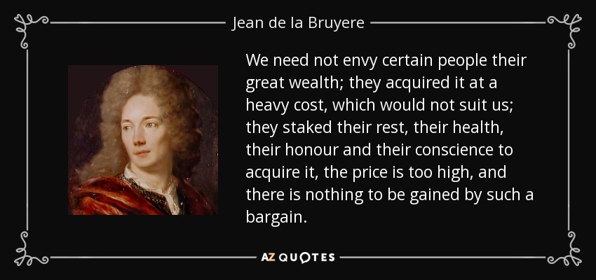 We need not envy certain people their great wealth; they acquired it at a heavy cost, which would not suit us; they staked their rest, their health, their honour and their conscience to acquire it, the price is too high, and there is nothing to be gained by such a bargain. - Jean de la Bruyere