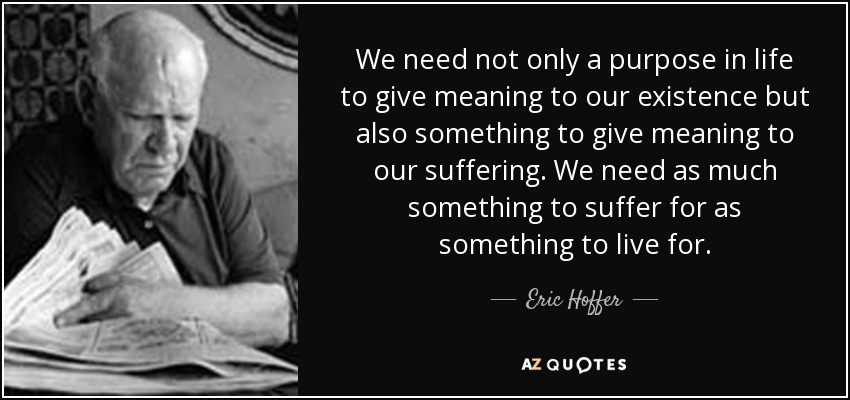 We need not only a purpose in life to give meaning to our existence but also something to give meaning to our suffering. We need as much something to suffer for as something to live for. - Eric Hoffer