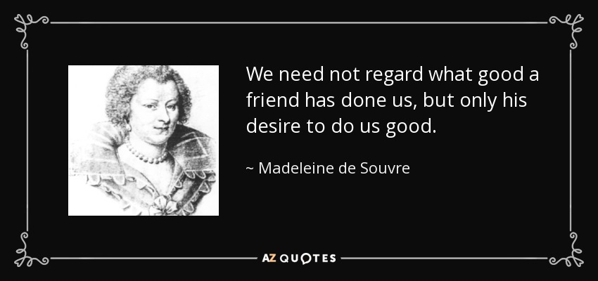 We need not regard what good a friend has done us, but only his desire to do us good. - Madeleine de Souvre, marquise de Sable
