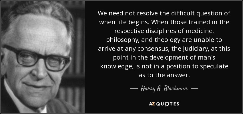 We need not resolve the difficult question of when life begins. When those trained in the respective disciplines of medicine, philosophy, and theology are unable to arrive at any consensus, the judiciary, at this point in the development of man's knowledge, is not in a position to speculate as to the answer. - Harry A. Blackmun