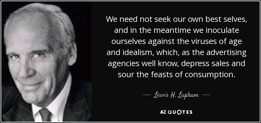 We need not seek our own best selves, and in the meantime we inoculate ourselves against the viruses of age and idealism, which, as the advertising agencies well know, depress sales and sour the feasts of consumption. - Lewis H. Lapham
